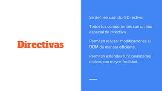 Directivas
Se definen usando @Directive.
Todos los componentes son un tipo
especial de directiva.
Permiten realizar modificaciones al
DOM de manera eficiente.
Permiten extender funcionalidades
nativas con mayor facilidad.
 