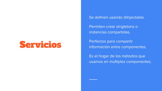 Servicios
Se definen usando @Injectable.
Permiten crear singletons o
instancias compartidas.
Perfectos para compartir
información entre componentes.
Es el hogar de los métodos que
usamos en múltiples componentes.
 