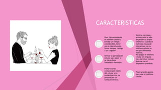 CARACTERISTICAS
Usar frecuentemente
el teléfono celular y
brindar un tiempo
considerable, tener
uno o más celulares,
llevar siempre consigo
a un cargador.
Sentirse nervioso y
ansioso ante la idea
de perder su propio
teléfono o cuando el
individuo no puede
interactuar con su
teléfono celular ya
sea por diferentes
motivos.
Revisar la pantalla del
celular para saber si
se ha recibido
llamadas o mensajes.
No apagar el teléfono
celular en ninguna
hora del día e incluso
duerme con el
dispositivo prendido.
Preferir tener
contacto por medio
del celular y no
sociabilizar con las
personas en un
contacto directo.
Posee grandes gastos
para usar el teléfono
celular.
 