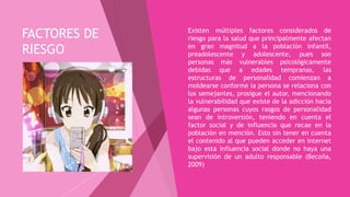 FACTORES DE
RIESGO
 Existen múltiples factores considerados de
riesgo para la salud que principalmente afectan
en gran magnitud a la población infantil,
preadolescente y adolescente, pues son
personas más vulnerables psicológicamente
debidas que a edades tempranas, las
estructuras de personalidad comienzan a
moldearse conforme la persona se relaciona con
los semejantes, prosigue el autor, mencionando
la vulnerabilidad que existe de la adicción hacia
algunas personas cuyos rasgos de personalidad
sean de introversión, teniendo en cuenta el
factor social y de influencia que recae en la
población en mención. Esto sin tener en cuenta
el contenido al que pueden acceder en internet
bajo esta influencia social donde no haya una
supervisión de un adulto responsable (Becoña,
2009)
 