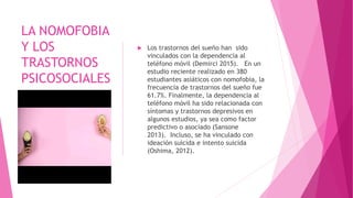 LA NOMOFOBIA
Y LOS
TRASTORNOS
PSICOSOCIALES
 Los trastornos del sueño han sido
vinculados con la dependencia al
teléfono móvil (Demirci 2015). En un
estudio reciente realizado en 380
estudiantes asiáticos con nomofobia, la
frecuencia de trastornos del sueño fue
61.7%. Finalmente, la dependencia al
teléfono móvil ha sido relacionada con
síntomas y trastornos depresivos en
algunos estudios, ya sea como factor
predictivo o asociado (Sansone
2013). Incluso, se ha vinculado con
ideación suicida e intento suicida
(Oshima, 2012).
 