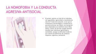 LA NOMOFOBIA Y LA CONDUCTA
AGRESIVA-ANTISOCIAL
 El primer reporte se trató de un individuo
con agorafobia, agresividad y nomofobia de
más de 15 años de evolución, en el que el
tratamiento farmacológico y conductual le
permitió eliminar sus fobias, con excepción
de la dependencia al teléfono móvil (King
2010); a partir de ahí han surgido diversos
estudios que relacionan agresividad y
nomofobia, aunque la dificultad reside en
los criterios de definición de conducta
impulsiva, agresiva y antisocial.
 