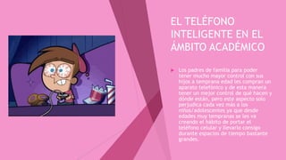 EL TELÉFONO
INTELIGENTE EN EL
ÁMBITO ACADÉMICO
 Los padres de familia para poder
tener mucho mayor control con sus
hijos a temprana edad les compran un
aparato telefónico y de esta manera
tener un mejor control de qué hacen y
dónde están, pero este aspecto solo
perjudica cada vez más a los
niños/adolescentes ya que desde
edades muy tempranas se les va
creando el hábito de portar el
teléfono celular y llevarlo consigo
durante espacios de tiempo bastante
grandes.
 