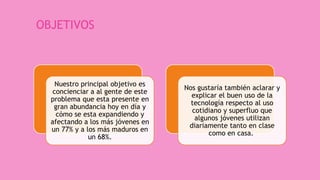 OBJETIVOS
Nuestro principal objetivo es
concienciar a al gente de este
problema que esta presente en
gran abundancia hoy en día y
cómo se esta expandiendo y
afectando a los más jóvenes en
un 77% y a los más maduros en
un 68%.
Nos gustaría también aclarar y
explicar el buen uso de la
tecnología respecto al uso
cotidiano y superfluo que
algunos jóvenes utilizan
diariamente tanto en clase
como en casa.
 