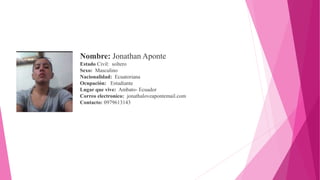 Nombre: Jonathan Aponte
Estado Civil: soltero
Sexo: Masculino
Nacionalidad: Ecuatoriana
Ocupación: Estudiante
Lugar que vive: Ambato- Ecuador
Correo electronico: jonathaloveapontemail.com
Contacto: 0979613143
 