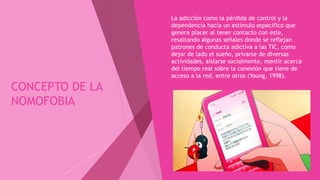 CONCEPTO DE LA
NOMOFOBIA
 La adicción como la pérdida de control y la
dependencia hacia un estímulo especifico que
genera placer al tener contacto con este,
resaltando algunas señales donde se reflejan
patrones de conducta adictiva a las TIC, como
dejar de lado el sueño, privarse de diversas
actividades, aislarse socialmente, mentir acerca
del tiempo real sobre la conexión que tiene de
acceso a la red, entre otros (Young, 1998).
 