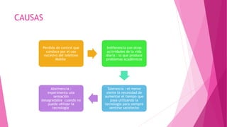 CAUSAS
Perdida de control que
conduce por el uso
excesivo del teléfono
Mobile
Indiferencia con otras
actividades de la vida
diaria : lo que produce
problemas académicos
Tolerancia : el menor
siente la necesidad de
aumentar el tiempo que
pasa utilizando la
tecnología para siempre
sentirse satisfecho
Abstinencia :
experimenta una
sensación
desagradable cuando no
puede utilizar la
tecnología
 