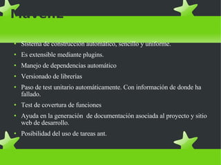 Maven2 Sistema de construcción automático, sencillo y uniforme. Es extensible mediante plugins. Manejo de dependencias automático Versionado de librerías Paso de test unitario automáticamente. Con información de donde ha fallado. Test de covertura de funciones Ayuda en la generación  de documentación asociada al proyecto y sitio web de desarrollo. Posibilidad del uso de tareas ant. 