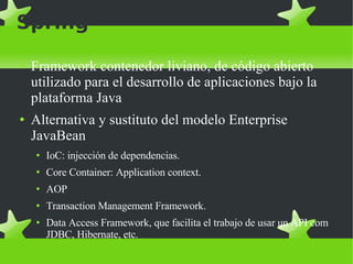 Spring Framework contenedor liviano, de código abierto utilizado para el desarrollo de aplicaciones bajo la plataforma Java Alternativa y sustituto del modelo Enterprise JavaBean IoC: injección de dependencias. Core Container: Application context. AOP Transaction Management Framework. Data Access Framework, que facilita el trabajo de usar un API com JDBC, Hibernate, etc. 