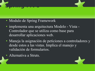 Spring MVC Modulo de Spring Framework implementa una arquitectura Modelo - Vista - Controlador que se utiliza como base para desarrollar aplicaciones web. Maneja la asignación de peticiones a controladores y desde estos a las vistas. Implica el manejo y validación de formularios. Alternativa a Struts. 