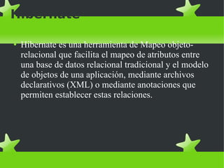 Hibernate Hibernate es una herramienta de Mapeo objeto-relacional que facilita el mapeo de atributos entre una base de datos relacional tradicional y el modelo de objetos de una aplicación, mediante archivos declarativos (XML) o mediante anotaciones que permiten establecer estas relaciones. 