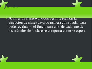 JUnit JUnit es un framework que permite realizar la ejecución de clases Java de manera controlada, para poder evaluar si el funcionamiento de cada uno de los métodos de la clase se comporta como se espera 