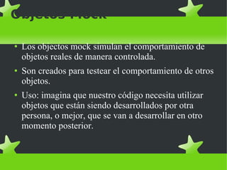 Objetos Mock Los objectos mock simulan el comportamiento de objetos reales de manera controlada.  Son creados para testear el comportamiento de otros objetos. Uso: imagina que nuestro código necesita utilizar objetos que están siendo desarrollados por otra persona, o mejor, que se van a desarrollar en otro momento posterior.  