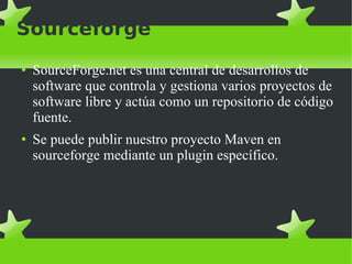 Sourceforge SourceForge.net es una central de desarrollos de software que controla y gestiona varios proyectos de software libre y actúa como un repositorio de código fuente. Se puede publir nuestro proyecto Maven en sourceforge mediante un plugin específico. 