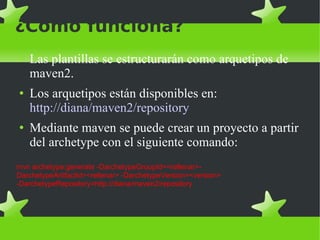 ¿Cómo funciona? Las plantillas se estructurarán como arquetipos de maven2. Los arquetipos están disponibles en:  http://diana/maven2/repository Mediante maven se puede crear un proyecto a partir del archetype con el siguiente comando: mvn archetype:generate -DarchetypeGroupId=<rellenar>-DarchetypeArtifactId=<rellenar> -DarchetypeVersion=<version> -DarchetypeRepository=http://diana/maven2/repository 
