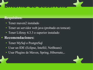 Entorno de desarrollo Requisitos: Tener maven2 instalado Tener un servidor web java (probado en tomcat)  Tener Liferay 4.3.3 o superior instalado Recomendaciones:   Tener MySql o PostgreSql Usar un IDE (Eclipse, IntelliJ, NetBeans)‏ Usar Plugins de Maven, Spring, Hibernate,.. 