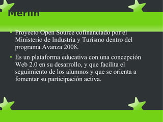 Merlín Proyecto Open Source cofinanciado por el Ministerio de Industria y Turismo dentro del programa Avanza 2008.  Es un plataforma educativa con una concepción Web 2.0 en su desarrollo, y que facilita el seguimiento de los alumnos y que se orienta a fomentar su participación activa.  