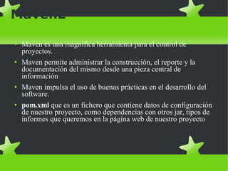 Maven2 Maven es una magnífica herramienta para el control de proyectos.  Maven permite administrar la construcción, el reporte y la documentación del mismo desde una pieza central de información Maven impulsa el uso de buenas prácticas en el desarrollo del software. pom.xml  que es un fichero que contiene datos de configuración de nuestro proyecto, como dependencias con otros jar, tipos de informes que queremos en la página web de nuestro proyecto 