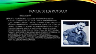 FAMILIA DE LOS VAN DAAN
PETER VAN DAAN
NACIO EL 8 DE NOVIEMBRE DE 1926, FUE UN INMIGRANTE ALEMAN
RESIDENTE DE AMSTERDAM, HOLANDA, AMIGO DE ANNE FRANK Y CON
QUIEN COMPARTIO DURANTE 2 AÑOS ACULTO EN UN REFUGIO DURANTE LA
SEGUNDA GUERRA MUNDIAL. ESTUDIO EN EL LICEO JUDIO Y DE REFUGIO EN
LA PARTE POSTERIOR DEL NUMERO 263 DE PRINSENGRACHT EL 13 DE JULIO
DE 1942 HASTA EL 4 DE AGOSTO DE 1944 CUANDO FUERON ALLANADOS Y
DETENIDOS POR LA GESTAPO. EL 5 DE ENERO DE 1945, FUE SELECCIONADO
PARA UNA MARCHA DE EVACUACION HACIA EL CAMPO DE EXTERMINIO DE
MAUTHAUSEN, EN LAS CEERCANIAS DE LINZ, AUSTRIA DONDE
APARENTEMENTE Y SEGÚN REGISTROS DE LA CRUZ ROJA INTERNACIONAL
FALLECIO EL 5 DE MAYO DE 1945, SOLO 3 DIAS ANTES DE LA LIBERACION POR
PARTE DEL EJERCITO ESTADOUNIDENSE.
 