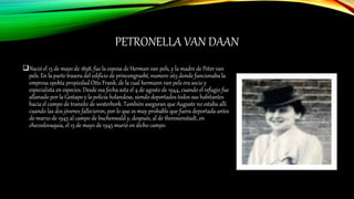 PETRONELLA VAN DAAN
Nació el 15 de mayo de 1898, fue la esposa de Herman van pels, y la madre de Peter van
pels. En la parte trasera del edificio de princengrasht, numero 263 donde funcionaba la
empresa opekta propiedad Otto Frank, de la cual hermann van pels era socio y
especialista en especies. Desde esa fecha asta el 4 de agosto de 1944, cuando el refugio fue
allanado por la Gestapo y la policía holandesa, siendo deportados todos sus habitantes
hacia el campo de transito de westerbork. También aseguran que Auguste no estaba allí
cuando las dos jóvenes fallecieron, por lo que es muy probable que fuera deportada antes
de marzo de 1945 al campo de buchenwald y, después, al de theresienstadt, en
checoslovaquia, el 15 de mayo de 1945 murió en dicho campo.
 