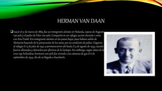 HERMAN VAN DAAN
 nació el 31 de marzo de 1889, fue un inmigrante alemán en Holanda, esposo de Auguste
van pels y el padre de Peter van pels. Compartió en un refugio secreto durante 2 años
con Ana Frank. Era inmigrante alemán en los países bajos, pues habían salido de
Alemania huyendo de la persecución de los nazis, por su condición de judíos. Llegaron
al refugio el 13 de julio de 1942 y permanecieron ahí hasta el 4 de agosto de 1944 cuando
fueron allanados y detenidos por efectivos de la Gestapo. Sin embargo, según datos de la
cruz roja holandesa, hermann van pels fue enviado a las cámaras de gas el 6 de
septiembre de 1944, día de su llegada a Auschwitz.
 