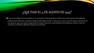 ¿QUE PASO EL 4 DE AGOSTO DE 1944?
 unos vecinos delatan a los 8 escondidos en “ la casa de atrás”. Además del diario escribió varios cuentos que han sido publicados
paulatinamente desde 1960. su hermana, Margot Frank también escribió un diario, pero nunca se encontró ningún rastro de este. El
4 de agosto de 1944, una comisión de agentes de la Gestapo al mando de ss oberscharfuhrer Karl sliberbauer detienen a todos los
ocupantes y son llevados a diferentes campos de concentración.
 