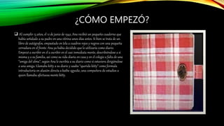 ¿CÓMO EMPEZÓ?
 Al cumplir 13 años, el 12 de junio de 1942, Ana recibió un pequeño cuaderno que
había señalado a su padre en una vitrina unos días antes. Si bien se trata de un
libro de autógrafos, empastado en tela a cuadros rojos y negros con una pequeña
cerradura en el frente. Ana ya había decidido que lo utilizaría como diario.
Empezó a escribir en el a escribir en el casi inmediata mente, describiéndose a sí
misma y a su familia, así como su vida diaria en casa y en el colegio a falta de una
“amiga del alma”, según Ana le escribía a su diario como si estuviera dirigiéndose
a una amiga. Llamaba kitty a su diario y usaba “querida kitty” como formula
introductoria en alusión directa a kathe zgyedie, una compañera de estudios a
quien llamaba afectuosa mente kitty.
 