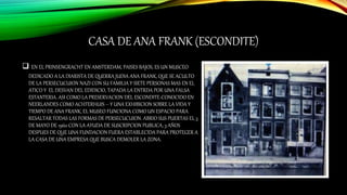 CASA DE ANA FRANK (ESCONDITE)
 EN EL PRINSENGRACHT EN AMSTERDAM, PAISES BAJOS, ES UN MUSCEO
DEDICADO A LA DIARISTA DE QUERRA JUDIA ANA FRANK, QUE SE ACULTO
DE LA PERSECUCUION NAZI CON SU FAMILIA Y SIETE PERSONAS MAS EN EL
ATICO Y EL DESVAN DEL EDIDICIO, TAPADA LA ENTRDA POR UNA FALSA
ESTANTERIA. ASI COMO LA PRESERVACION DEL ESCONDITE-CONOCIDO EN
NEERLANDES COMO ACHTERHUIS – Y UNA EXHIBICION SOBRE LA VIDA Y
TIEMPO DE ANA FRANK, EL MUSEO FUNCIONA COMO UN ESPACIO PARA
RESALTAR TODAS LAS FORMAS DE PERSECUCUION. ABRIO SUS PUERTAS EL 3
DE MAYO DE 1960 CON LA AYUDA DE SUSCRIPCION PUBLICA, 3 AÑOS
DESPUES DE QUE UNA FUNDACION FUERA ESTABLECIDA PARA PROTEGER A
LA CASA DE UNA EMPRESA QUE BUSCA DEMOLER LA ZONA.
 
