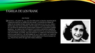 FAMILIA DE LOS FRANK
ANA FRANK
 NACIO EL 12 DE JUNIO DE 1929, FUE UNA NIÑA JUDIA ALEMANA. MUNDIALMETE
CONOCIDA GRACIAS AL DIARIO DE ANA FRANK , LA EDICION EN FORMA DE
LIBRO DE SU DIARIO INTIMO, DONDE DEJO CONSTANCIA DE LOS CASI 2 AÑOS Y
MEDIO QUE PASO OCULTANDOSE, CON SU FAMILIA Y CUATRO PERSONAS MAS,
DE LOS NAZIS EN AMSTERDAM (PAISES BAJOS) DURANTE LA SEGUNDA GUERRA
MUNDIAL . SU FAMILIA FUE CAPTURADA Y LLEVADA A DISTINTOS CAMPOS DE
CONCENTRACION ALEMANES. EL UNICO SOBREVIVIENTE DE LOS 8 ESCONDIDOS
FUE OTTO FRANK, SU PADRE. ANA FUE ENVIADA AL CAMPO DE CONCENTRACION
NAZI DE AUSCHWITZ EL 2 DE SEPTIEMBRE DE 1944 Y, MAS TARDE, AL CAMPO DE
CONCENTRACION DE BERGEN-BELSEN, DONDE MURIO DE TIFUS EN MARZO DE
1945, POCOS DIAS ANTES DE QUE ESTE FUERA LIBERADO.
 