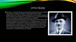 OTTO FRANK
 NACIO EL 12 DE MAYO DE 1889, FUE UN JUDIO ALEMAN,PADRE DE LAS NIÑAS
ANA FRANK Y DE MARGOT FRANK, ES CONOCIDO X SER EL UNICO
SOBREVIVIENTE DE TODA SU FAMILIA DURANTE EL OLOCAUSTO A DEMAS DE
SER EL PADRE DE ANA FRANK. EL 4 DE AGOSTO DE 1944 LA GESTAPO DETIENE
A OTTO Y SU FAMILIA FUERON DEPORTADOS AL CAMPO DE
CONCENTRACION DE WESTERBORK Y MAS TARDE AL DE AUSCHWITZ. OTTO
FRANK FUE LIBERADO EN AUSCHWITZ EL 27 DE ENERO DE 1945. LOS NAZIS
ABANDONARON EL CAMPO POCO ANTES DE LA LBERACION Y LLEGADA DE
LOS SOBIETICOS, LLEVANDOSE A LOS PRICIONEROS QUE AUN ESTABAN EN
CONDICIONES DE ANDAR. MURIO EL 19 DE AGOSTO DE 1980, A LOS 91 AÑOS.
OTTO FRANK CONTINUO PROMOVIENDO EL MENSAJE DE ANA FRANK DE
TOLERANCIA Y COMPRENCION por EL MUNDO.
 