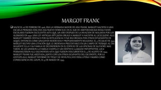 MARGOT FRANK
 NACIO EL 16 DE FEBRERO DE 1926, ERA LA HERMANA MAYOR DE ANA FRANK. MARGOT HACISTIO A UNA
ESCUELA PRIMARIA SERCANA ASU NUEVO DOMICILIO, EN EL SUR DE AMSTERDAM.SUS RESULTADOS
ESCOLARES FUERON EXCELENTES ASTA QUE, UN AÑO DESPUES DE LA INVACION DE HOLANDA POR LOS
ALEMANES EN 1940, UNA LEY ANTIGUA ANTI JUDIA OBLIGO A MARGOT A HACISTIR AL LICEO JUDIO. ALLI,
MARGOT TAMBIEN DESTACO POR SU INTELIGENCIA Y FUE RECORDADA POR OTROS ESTUDIANTES DE
AQUEL ENTONCES COMO UNA JOVEN RESERVADA Y PROFUNDAMENTE RELIGIOSA. EL 5 DE JULIO DE 1942,
MARGOT RECIVIO UNA CITACION QUE LE ORDENAVA PRECENTARCE EN UN CAMPO DE TRABAJO. AL DIA
SIGUIENTE ELLA Y SU FAMILIA SE ESCONDIERON EN EL EDIFICIO DE LAS OFICINAS DE SU PADRE. MAS
TARDE, SE LES UNIERON LA FAMILIA VANPELS Y UN DENTISTA LLAMADO FRITZPFEFFER. LOS 8
PERMANECIERON ALLI ESCONDIDOS ASTA QUE FUERON DESCUBIERTOS EL 4 DE AGOSTO DE 1944.
MARGOT FRANK FUE ARESTADA, JUNTO CON LOS OTROS OCUPANTES DEL ESCONDITE, POR LA
GESTAPO.ALLI, MARGOT INFORMO DE TIFUS Y SE DEVILITO.CAYO DESU LITERA Y MURIO COMO
CONSECUENCIA DEL GOLPE, EL 9 DE MARZO DE 1945.
 