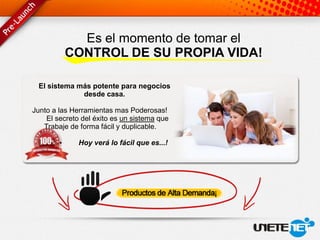 Es el momento de tomar el
            CONTROL DE SU PROPIA VIDA!

 El sistema más potente para negocios
             desde casa.

Junto a las Herramientas mas Poderosas!
    El secreto del éxito es un sistema que
   Trabaje de forma fácil y duplicable.

        •     Hoy verá lo fácil que es...!
 