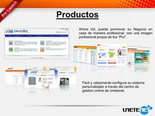 Productos
    Ahora Ud. puede promover su Negocio en
    casa de manera profesional, con una imagen
    profesional propia de los “Pro”.




     Fácil y velozmente configure su sistema
     personalizado a través del centro de
     gestion online de Unetenet.
 