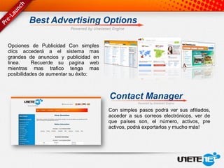 Best Advertising Options

Opciones de Publicidad Con simples
clics accederá a el sistema mas
grandes de anuncios y publicidad en
linea.     Recuerde su pagina web
mientras mas trafico tenga mas
posibilidades de aumentar su éxito:



                                      Contact Manager
                                      Con simples pasos podrá ver sus afiliados,
                                      acceder a sus correos electrónicos, ver de
                                      que países son, el número, activos, pre
                                      activos, podrá exportarlos y mucho más!
 
