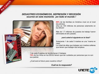 DESASTRES ECONÓMICOS, DEPRESIÓN Y RECESIÓN
   ocurren en este momento ¡en todo el mundo !

                                       60% de las familias en América viven en el nivel
                                       de pobreza
                                       ¡Eso es 140 millones de personas solamente en
                                       los EEUU!

                                       Más de 1.7 millones de puestos de trabajo fueron
                                       eliminados el año pasado.

                                              ¡será usted el siguiente en la lista?

                                       Solamente 1 de cada 5 madres es una “mama en
                                       casa”
                                       La mitad de ellas que trabajan son madres solteras
                                       que tienen que trabajar dos empleos.


      1 de cada 5 padres de familia tienen 2 trabajos
      74% de los niños en los EEUU tienen que ser cuidados por personas que no son
      sus padres

      ¿Cuál será el futuro para nuestros niños?

                                 Cuál es la respuesta?
 
