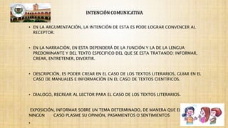 INTENCIÓN COMUNICATIVA
• EN LA ARGUMENTACIÓN, LA INTENCIÓN DE ESTA ES PODE LOGRAR CONVENCER AL
RECEPTOR.
• EN LA NARRACIÓN, EN ESTA DEPENDERÁ DE LA FUNCIÓN Y LA DE LA LENGUA
PREDOMINANTE Y DEL TEXTO ESPECIFICO DEL QUE SE ESTA TRATANDO: INFORMAR,
CREAR, ENTRETENER, DIVERTIR.
• DESCRIPCIÓN, ES PODER CREAR EN EL CASO DE LOS TEXTOS LITERARIOS, GUIAR EN EL
CASO DE MANUALES E INFORMACIÓN EN EL CASO DE TEXTOS CIENTÍFICOS.
• DIALOGO, RECREAR AL LECTOR PARA EL CASO DE LOS TEXTOS LITERARIOS.
EXPOSICIÓN, INFORMAR SOBRE UN TEMA DETERMINADO, DE MANERA QUE EL AUTOR EN
NINGÚN CASO PLASME SU OPINIÓN, PASAMIENTOS O SENTIMIENTOS
•
 