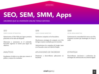 6
SEO, SEM, SMM, Apps
HACEMOS QUE SU INVERSIÓN ONLINE TENGA SENTIDO.
SEO
SEARCH ENGINE OPTIMIZATION
Optimizamos el Sitio Web para lograr primeras
posiciones en los sitios de búsqueda.
Mejoramos y asesoramos en el contenido,
buscando organizar el mismo para lograr los
objetivos.
SEM
SEARCH ENGINE MARKETING
Realizamos campañas en los buscadores.
Planificamos estrategias de campaña con el fin
de lograr mejores resultados para la inversión.
Administramos las campañas de Google, tanto
en el buscador como en la Red de Display.
SMM
SOCIAL MEDIA MARKETING
Gestionamos la comunidad de la marca con el
fin de generar acciones que mantengan en el top
of mind.
ANALÍTICAS
Estudiamos el tráfico en su sitio para conocer el
público y mejorar los resultados.
APLICACIONES DE
FACEBOOK
Diseñamos y desarrollamos aplicaciones en
Facebook.
ESTRATEGIA
Desarrollamos, ejecutamos y analizamos las
estrategias de comunicación en el entorno
digital.
 