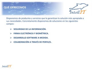 QUÉ OFRECEMOS
 SEGURIDAD DE LA INFORMACIÓN.
 FIRMA ELECTRÓNICA Y BIOMÉTRICA.
 DESARROLLO SOFTWARE A MEDIDA.
 COLABORACIÓN A TRAVÉS DE PERFILES.
Disponemos de productos y servicios que le garantizan la solución más apropiada a
sus necesidades. Concretamente disponemos de soluciones en los siguientes
campos:
 