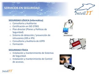 SERVICIOS EN SEGURIDAD
SEGURIDAD LÓGICA (Informática)
o Consultoría y Auditorías
o Certificación en ISO 27001
o Plan director (Planes y Políticas de
Seguridad)
o Sistema de detección / prevención de
intrusiones (IDS e IPS)
o Consultoría y Auditoría de LOPD
o Formación
SEGURIDAD FÍSICA
o Instalación y mantenimiento de Sistemas
de Seguridad.
o Instalación y mantenimiento de Control
de accesos.
 