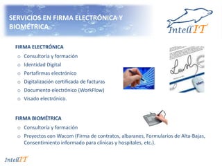 SERVICIOS EN FIRMA ELECTRÓNICA Y
BIOMÉTRICA
FIRMA ELECTRÓNICA
o Consultoría y formación
o Identidad Digital
o Portafirmas electrónico
o Digitalización certificada de facturas
o Documento electrónico (WorkFlow)
o Visado electrónico.
FIRMA BIOMÉTRICA
o Consultoría y formación
o Proyectos con Wacom (Firma de contratos, albaranes, Formularios de Alta-Bajas,
Consentimiento informado para clínicas y hospitales, etc.).
 