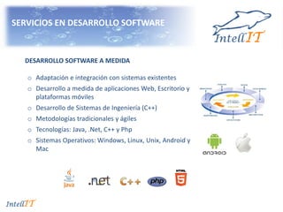 SERVICIOS EN DESARROLLO SOFTWARE
DESARROLLO SOFTWARE A MEDIDA
o Adaptación e integración con sistemas existentes
o Desarrollo a medida de aplicaciones Web, Escritorio y
plataformas móviles
o Desarrollo de Sistemas de Ingeniería (C++)
o Metodologías tradicionales y ágiles
o Tecnologías: Java, .Net, C++ y Php
o Sistemas Operativos: Windows, Linux, Unix, Android y
Mac
 