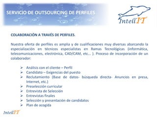 SERVICIO DE OUTSOURCING DE PERFILES
COLABORACIÓN A TRAVÉS DE PERFILES.
Nuestra oferta de perfiles es amplia y de cualificaciones muy diversas abarcando la
especialización en técnicos especialistas en Ramas Tecnológicas (informática,
telecomunicaciones, electrónica, CAD/CAM, etc... ). Proceso de incorporación de un
colaborador:
 Análisis con el cliente – Perfil
 Candidato – Exigencias del puesto
 Reclutamiento (Base de datos- búsqueda directa- Anuncios en presa,
Internet, etc.)
 Preselección curricular
 Entrevista de Selección
 Entrevistas finales
 Selección y presentación de candidatos
 Plan de acogida
 