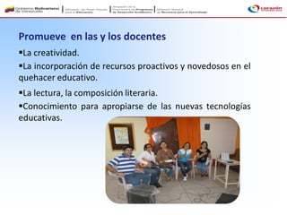 Promueve en las y los docentes
La creatividad.
La incorporación de recursos proactivos y novedosos en el
quehacer educativo.
La lectura, la composición literaria.
Conocimiento para apropiarse de las nuevas tecnologías
educativas.
 