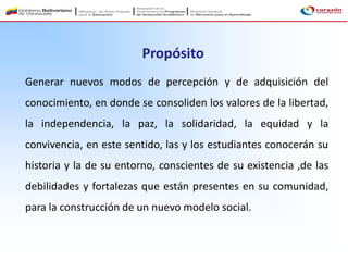 Generar nuevos modos de percepción y de adquisición del
conocimiento, en donde se consoliden los valores de la libertad,
la independencia, la paz, la solidaridad, la equidad y la
convivencia, en este sentido, las y los estudiantes conocerán su
historia y la de su entorno, conscientes de su existencia ,de las
debilidades y fortalezas que están presentes en su comunidad,
para la construcción de un nuevo modelo social.
Propósito
 