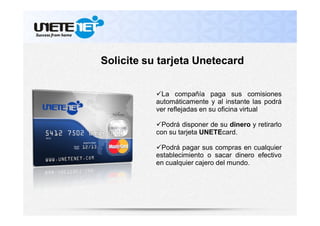 La compañía paga sus comisiones
automáticamente y al instante las podrá
ver reflejadas en su oficina virtual
Podrá disponer de su dinero y retirarlo
con su tarjeta UNETEcard.
Podrá pagar sus compras en cualquier
establecimiento o sacar dinero efectivo
en cualquier cajero del mundo.
Solicite su tarjeta Unetecard
 