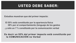 Estudios muestran que del primer impacto:
El 55% está constituido por la apariencia física
38% por el comportamiento (lenguaje de los gestos
..y sólo un 7 % constituido por la comunicación verbal
Es decir un 93% del primer impacto está constituido por
la COMUNICACIÓN no Verbal
USTED DEBE SABER:
 