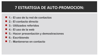  1.- El uso de tu red de contactos
 2.- El contacto directo
 3.- Utilizados referidos
 4.- El uso de la web
 5.- Hacer presentación y demostraciones
 6.- Escribiendo
 7.- Mantenerse en contacto
7 ESTRATEGIA DE AUTO-PROMOCION:
 