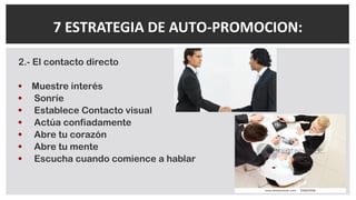 2.- El contacto directo
• Muestre interés
• Sonríe
• Establece Contacto visual
• Actúa confiadamente
• Abre tu corazón
• Abre tu mente
• Escucha cuando comience a hablar
7 ESTRATEGIA DE AUTO-PROMOCION:
 