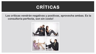 Las críticas vendrán negativas y positivas, aprovecha ambas. Es la
consultoría perfecta, son sin costo!
CRÍTICAS
 