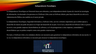 Independencia Tecnológica
La Independencia Tecnológica en Venezuela busca una soberanía y una independencia desde el punto de vista de las tecnologías
de información, involucrando a las personas en el Software Libre como un Software abierto, para hacer desarrollo no solo en la
Administración Pública sino también en el sector privado.
La Independencia Tecnológica, Seguridad Informática y Software Libre, son tres vertientes importantes que se deben apoyar y
desarrollar de manera de poder dar pasos en el logro del desarrollo de un país. Con el uso y desarrollo de Software Libre se genera
un revés a esas grandes empresas desarrolladoras de software y se le da protagonismo a otras empresas, comunidades o
desarrolladores que no podían competir contra estas grandes corporaciones.
Por tanto, el Software Libre y los estándares abiertos son necesarios para garantizar la independencia informática de una nación. A
su vez, la independencia informática es necesaria para alcanzar la independencia tecnológica.
 